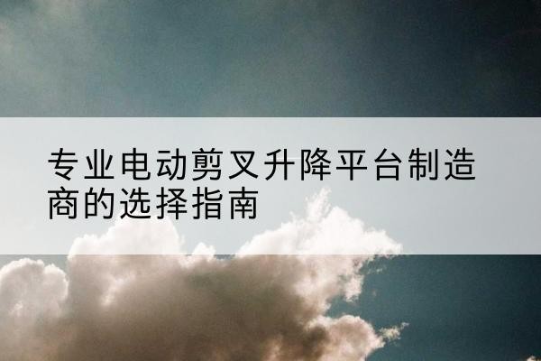 乌拉特前旗电动剪叉升降平台厂家-专业电动剪叉升降平台制造商的选择指南