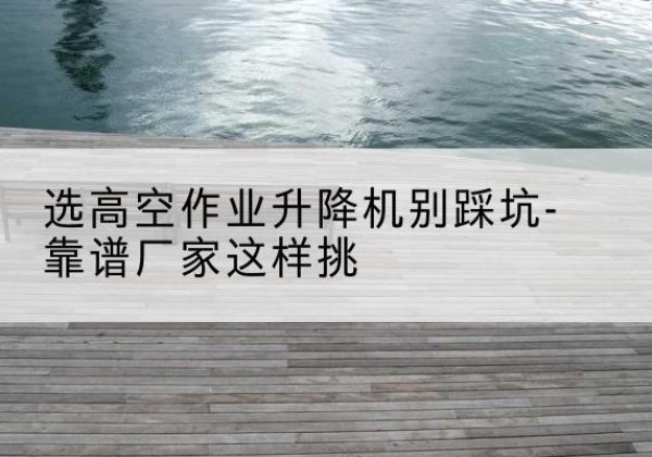 乌拉特前旗剪叉式升降机厂家-选高空作业升降机别踩坑-靠谱厂家这样挑