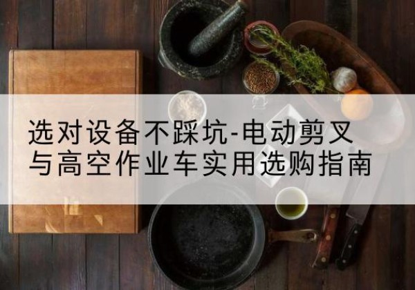 乌拉特前旗电动剪叉升降平台怎么选-选对设备不踩坑-电动剪叉与高空作业车实用选购指南