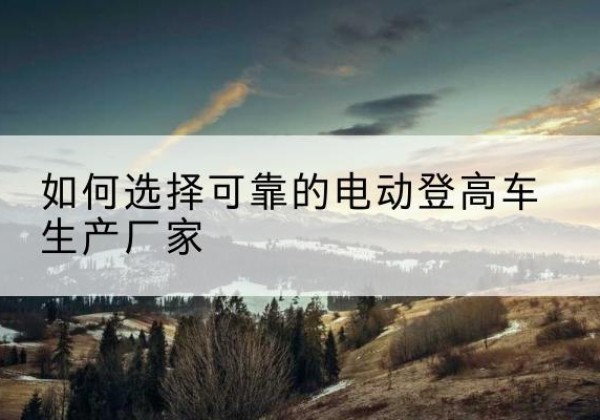 乌拉特前旗电动登高车厂家-如何选择可靠的电动登高车生产厂家
