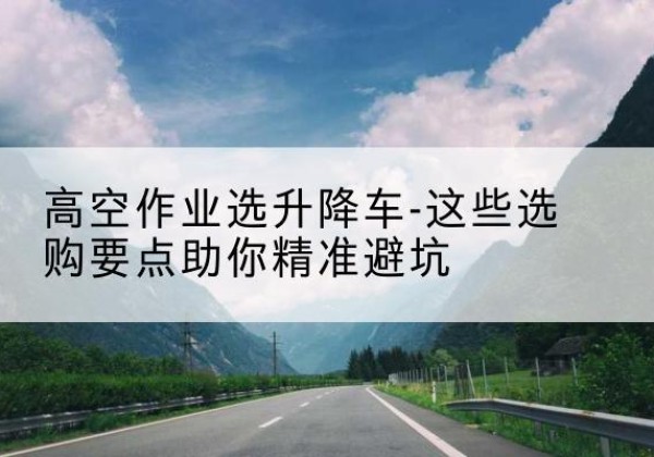 乌拉特前旗升降车厂家-高空作业选升降车-这些选购要点助你*避坑