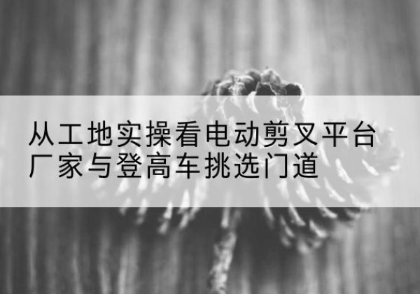 乌拉特前旗电动剪叉升降平台厂家-从工地实操看电动剪叉平台厂家与登高车挑选门道