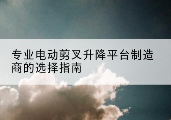乌拉特前旗电动剪叉升降平台厂家-专业电动剪叉升降平台制造商的选择指南
